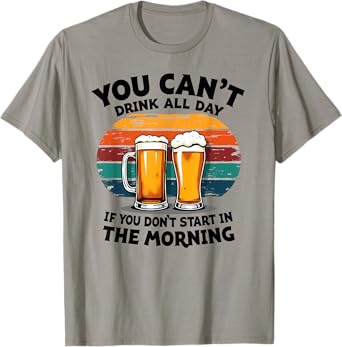 You Can't Drink All Day If You Don't Start in The Morning T-Shirt