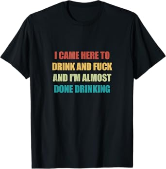 I Came Here To Drink And Fuck And I'm Almost Done Drinking T-Shirt