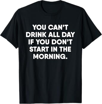 You Can't Drink All Day If You Don't Start In The Morning T-Shirt