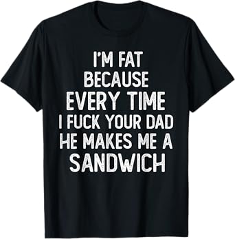 I'm Fat Because Every Time I Fuck Your Dad He Makes Me T-Shirt