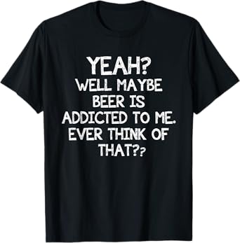 Yeah Well Maybe Beer Is Addicted To Me Ever Think Of That T-Shirt