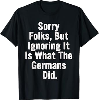 Sorry Folks, But Ignoring It Is What The Germans Did Quote T-Shirt