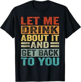 Let Me Drink About It And Get Back To You - Funny T-Shirt