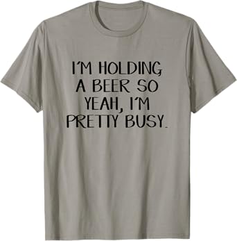 I'm holding a beer so yeah I'm pretty busy T-Shirt