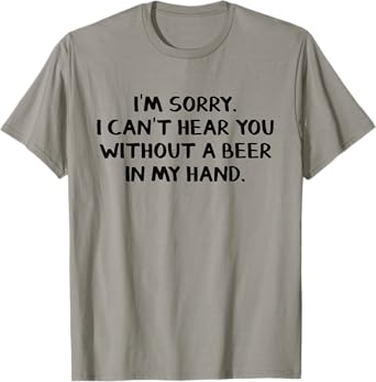 I'm sorry I can't hear you without a beer in my hand T-Shirt