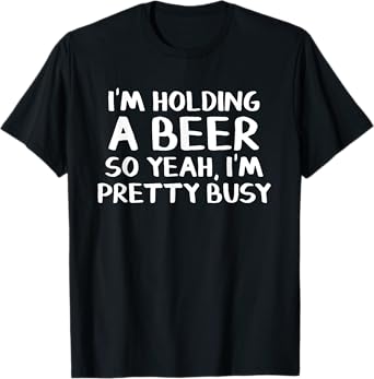 I'm holding a beer so yeah I'm pretty busy T-Shirt