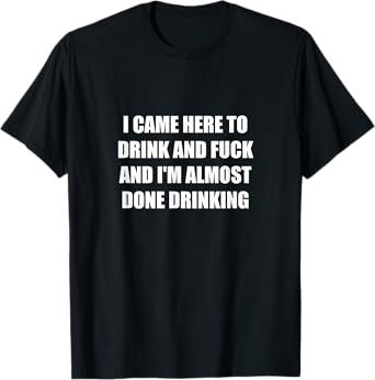 I Came Here To Drink And Fuck And I'm Almost Done Drinking T-Shirt