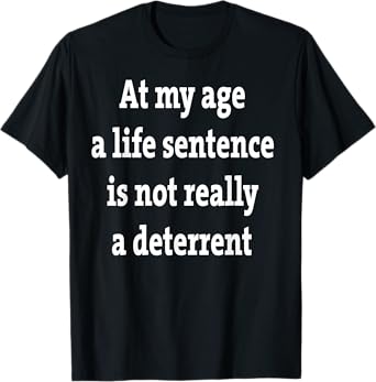 At My Age A Life Sentence Is Not Really A Deterrent T-Shirt