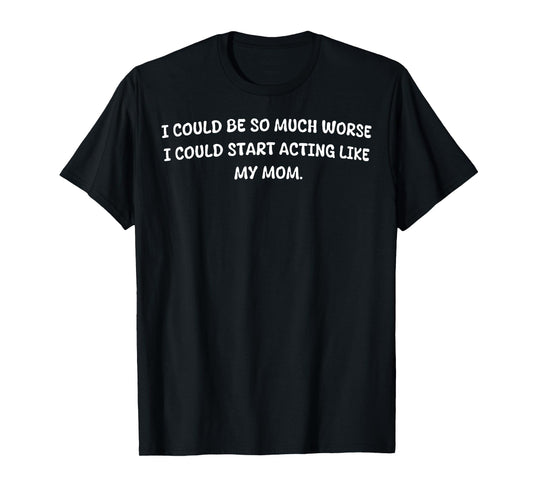 I Could Be So Much Worse I Could Start Acting Like My Mom T-Shirt