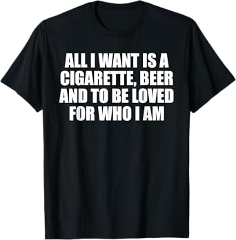 All I Want is A Cigarette, Beer and to Be Loved for Who I Am T-Shirt