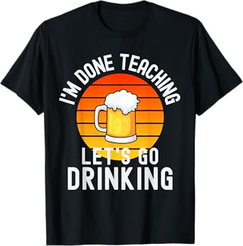 I'm Done Teaching Let's Go Drinking - Alcohol Teacher Beer T-Shirt